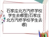 石家庄北方汽修学校学生去哪里(石家庄北方汽修学校学生去哪)