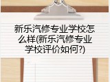 新乐汽修专业学校怎么样(新乐汽修专业学校评价如何?)