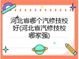 河北省哪个汽修技校好(河北省汽修技校哪家强)