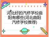 河北好的汽修学校曲阳有哪些(河北曲阳汽修学校推荐)