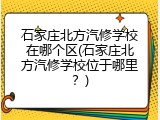 石家庄北方汽修学校在哪个区(石家庄北方汽修学校位于哪里？)