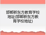 邯郸新东方教育学校地址(邯郸新东方教育学校地址)