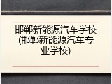 邯郸新能源汽车学校(邯郸新能源汽车专业学校)