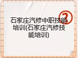 石家庄汽修中职技能培训(石家庄汽修技能培训)