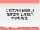 石家庄汽修职校地址在哪里啊(石家庄汽修学校地址)