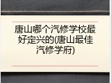 唐山哪个汽修学校最好定兴的(唐山最佳汽修学府)