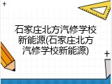 石家庄北方汽修学校新能源(石家庄北方汽修学校新能源)