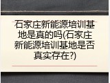 石家庄新能源培训基地是真的吗(石家庄新能源培训基地是否真实存在?)