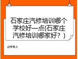 石家庄汽修培训哪个学校好一点(石家庄汽修培训哪家好？)