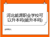 河北能源职业学校可以升本吗(能升本吗)