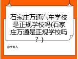石家庄万通汽车学校是正规学校吗(石家庄万通是正规学校吗?)