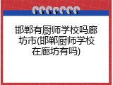 邯郸有厨师学校吗廊坊市(邯郸厨师学校在廊坊有吗)