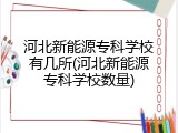 河北新能源专科学校有几所(河北新能源专科学校数量)