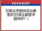 石家庄学厨师河北哪里好(石家庄哪里学厨师好?)