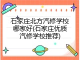 石家庄北方汽修学校哪家好(石家庄优质汽修学校推荐)