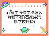 石家庄汽修学校怎么样好不好(石家庄汽修学校评价)
