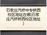 石家庄汽修中专桥西校区地址在哪(石家庄汽修桥西校区地址)
