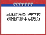 河北省汽修中专学校(河北汽修中专院校)