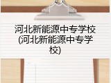 河北新能源中专学校(河北新能源中专学校)
