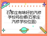 石家庄有啥好的汽修学校吗在哪(石家庄汽修学校位置)