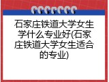 石家庄铁道大学女生学什么专业好(石家庄铁道大学女生适合的专业)