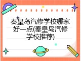 秦皇岛汽修学校哪家好一点(秦皇岛汽修学校推荐)