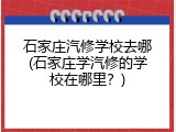 石家庄汽修学校去哪(石家庄学汽修的学校在哪里?)