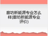 廊坊新能源专业怎么样(廊坊新能源专业评价)
