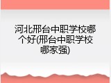 河北邢台中职学校哪个好(邢台中职学校哪家强)