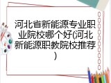 河北省新能源专业职业院校哪个好(河北新能源职教院校推荐)