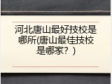 河北唐山最好技校是哪所(唐山最佳技校是哪家？)