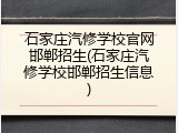 石家庄汽修学校官网邯郸招生(石家庄汽修学校邯郸招生信息)