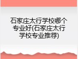 石家庄太行学校哪个专业好(石家庄太行学校专业推荐)