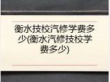 衡水技校汽修学费多少(衡水汽修技校学费多少)