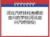 河北汽修技校有哪些定兴的学校(河北定兴汽修技校)