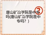 唐山矿冶学院是中专吗(唐山矿冶学院是中专吗?)