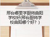 邢台哪里学厨师曲阳学校好(邢台厨师学校曲阳哪个好？)