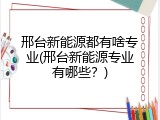 邢台新能源都有啥专业(邢台新能源专业有哪些?)