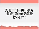 河北单招一类什么专业好(河北单招哪些专业好?)