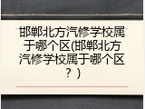 邯郸北方汽修学校属于哪个区(邯郸北方汽修学校属于哪个区?)