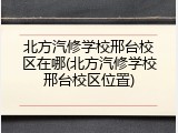 北方汽修学校邢台校区在哪(北方汽修学校邢台校区位置)
