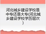 河北城乡建设学校是中专还是大专(河北城乡建设学校学历层次)