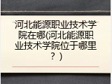河北能源职业技术学院在哪(河北能源职业技术学院位于哪里?)