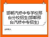 邯郸汽修中专学校邢台分校招生(邯郸邢台汽修中专招生)