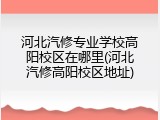 河北汽修专业学校高阳校区在哪里(河北汽修高阳校区地址)