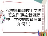 保定新能源技工学校怎么样(保定新能源技工学校的教育质量如何?)