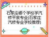 石家庄哪个学校学汽修平泉专业(石家庄汽修专业学校推荐)