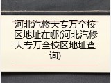 河北汽修大专万全校区地址在哪(河北汽修大专万全校区地址查询)