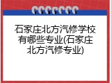 石家庄北方汽修学校有哪些专业(石家庄北方汽修专业)