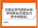 石家庄学汽修的中专学校排名(石家庄汽修中专排名)